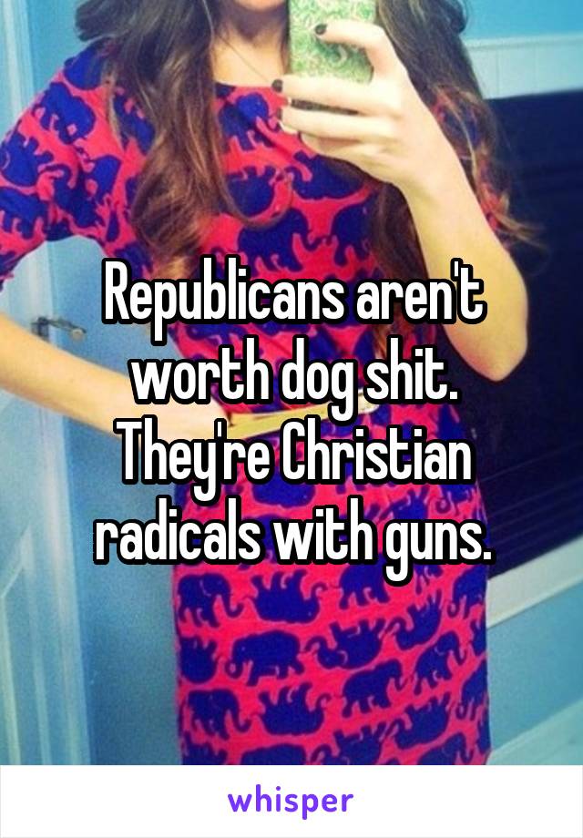 Republicans aren't worth dog shit.
They're Christian radicals with guns.