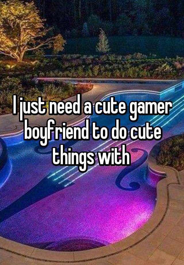 I just need a cute gamer boyfriend to do cute things with 