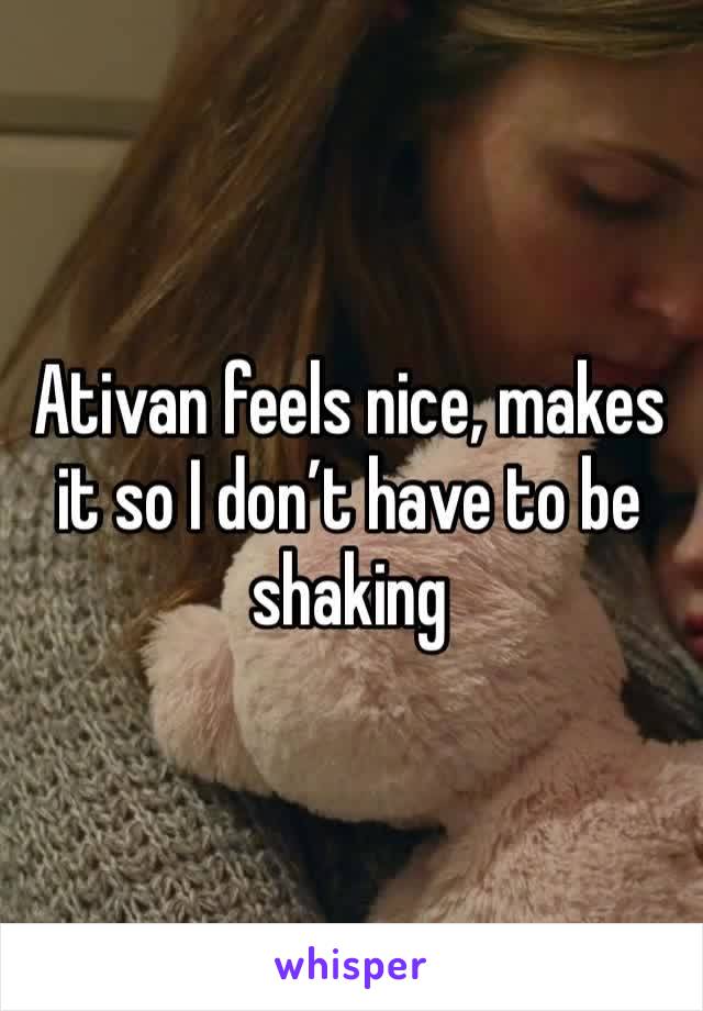 Ativan feels nice, makes it so I don’t have to be shaking