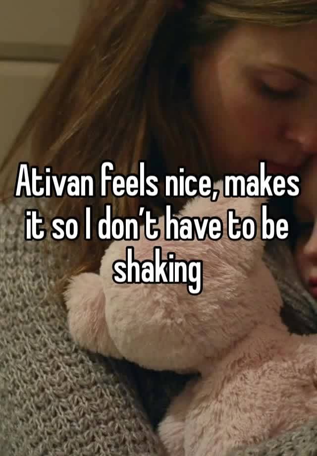 Ativan feels nice, makes it so I don’t have to be shaking