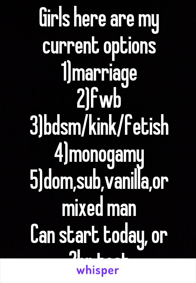 Girls here are my current options
1)marriage
2)fwb
3)bdsm/kink/fetish
4)monogamy
5)dom,sub,vanilla,or mixed man
Can start today, or 2hr test