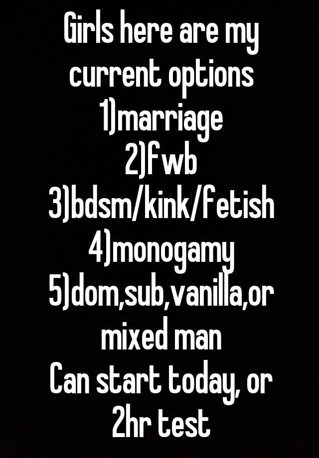 Girls here are my current options
1)marriage
2)fwb
3)bdsm/kink/fetish
4)monogamy
5)dom,sub,vanilla,or mixed man
Can start today, or 2hr test