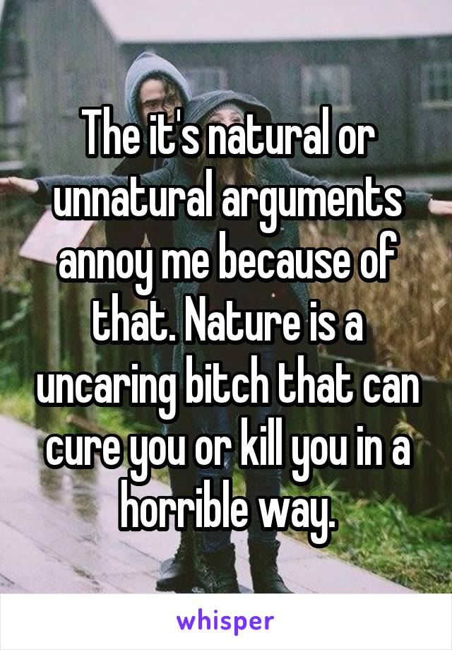 The it's natural or unnatural arguments annoy me because of that. Nature is a uncaring bitch that can cure you or kill you in a horrible way.