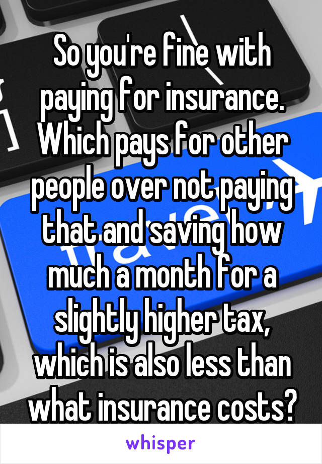 So you're fine with paying for insurance. Which pays for other people over not paying that and saving how much a month for a slightly higher tax, which is also less than what insurance costs?