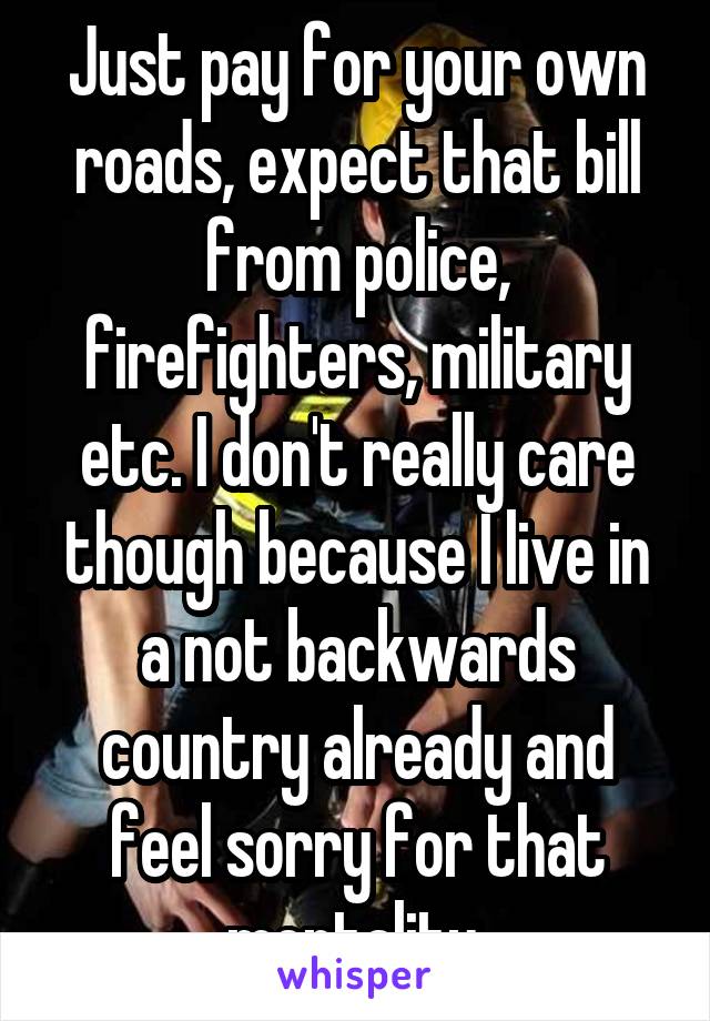 Just pay for your own roads, expect that bill from police, firefighters, military etc. I don't really care though because I live in a not backwards country already and feel sorry for that mentality 