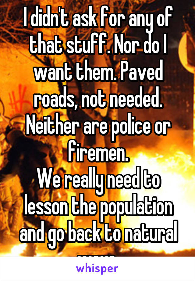 I didn't ask for any of that stuff. Nor do I want them. Paved roads, not needed. Neither are police or firemen.
We really need to lesson the population and go back to natural ways.