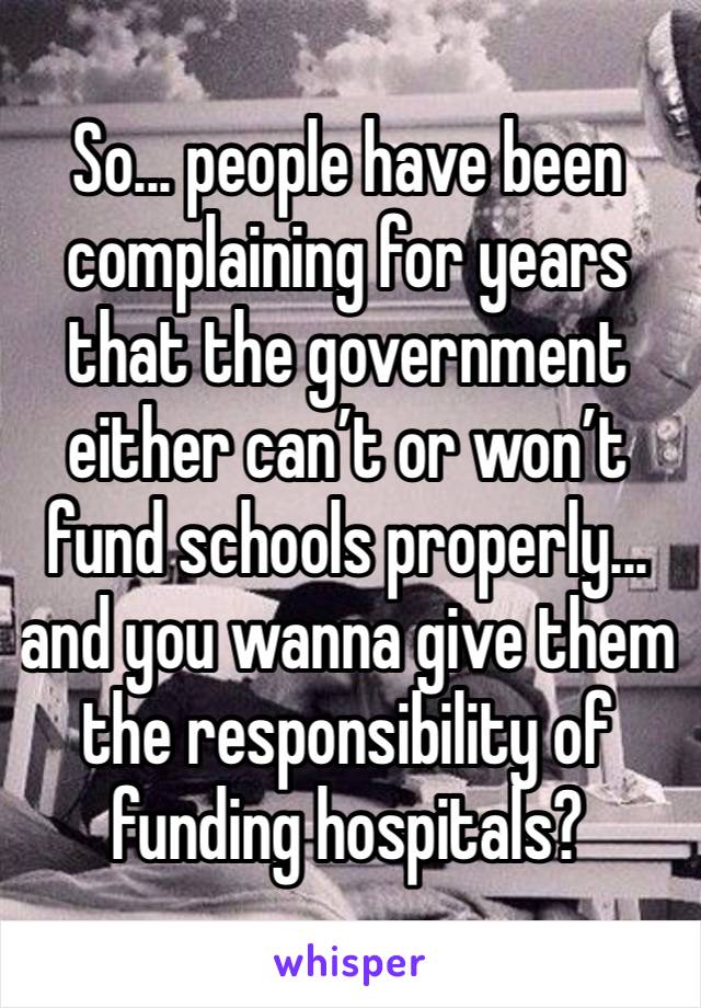 So... people have been complaining for years that the government either can’t or won’t fund schools properly... and you wanna give them the responsibility of funding hospitals?