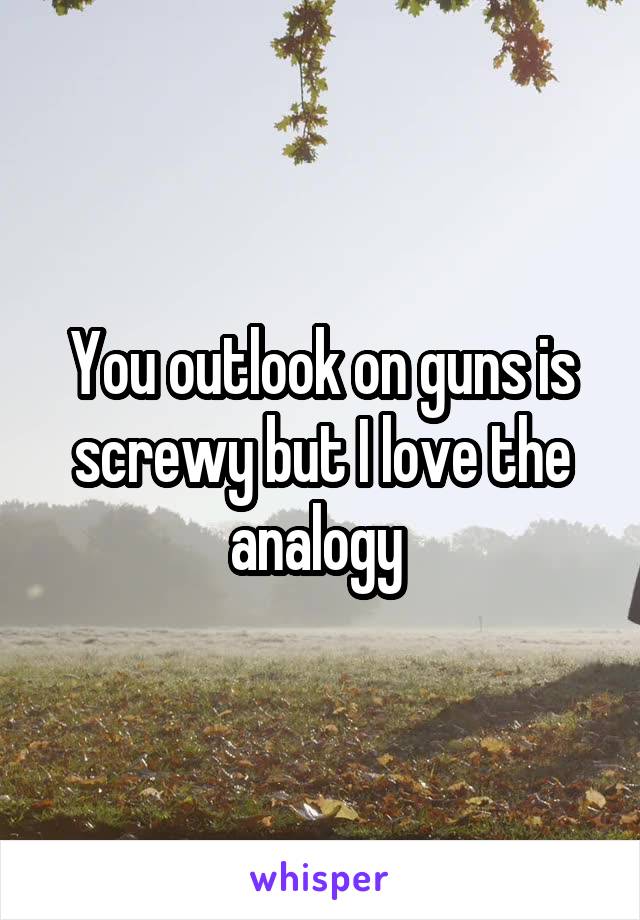 You outlook on guns is screwy but I love the analogy 