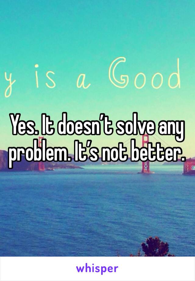 Yes. It doesn’t solve any problem. It’s not better.