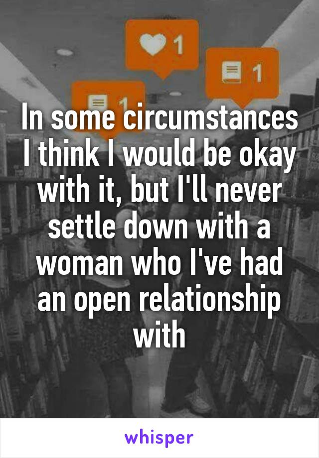 In some circumstances I think I would be okay with it, but I'll never settle down with a woman who I've had an open relationship with