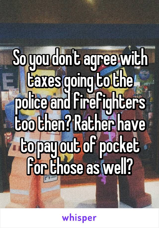 So you don't agree with taxes going to the police and firefighters too then? Rather have to pay out of pocket for those as well?