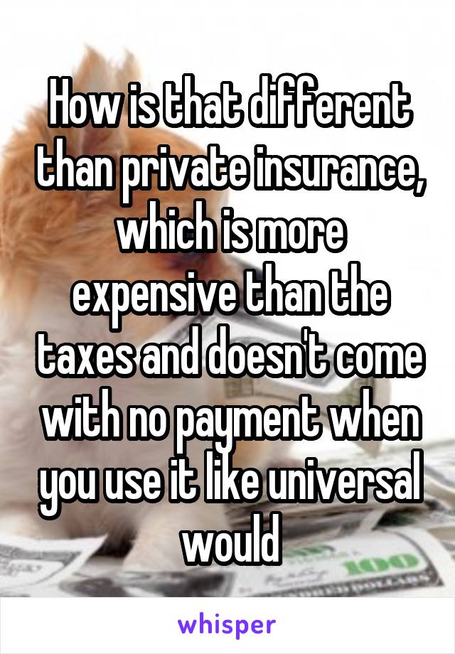 How is that different than private insurance, which is more expensive than the taxes and doesn't come with no payment when you use it like universal would