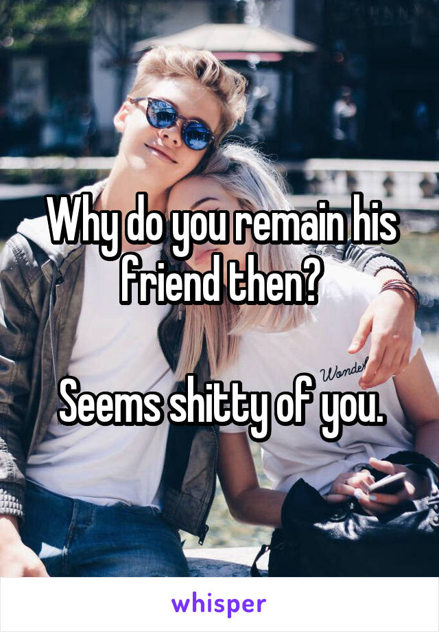 Why do you remain his friend then?

Seems shitty of you.