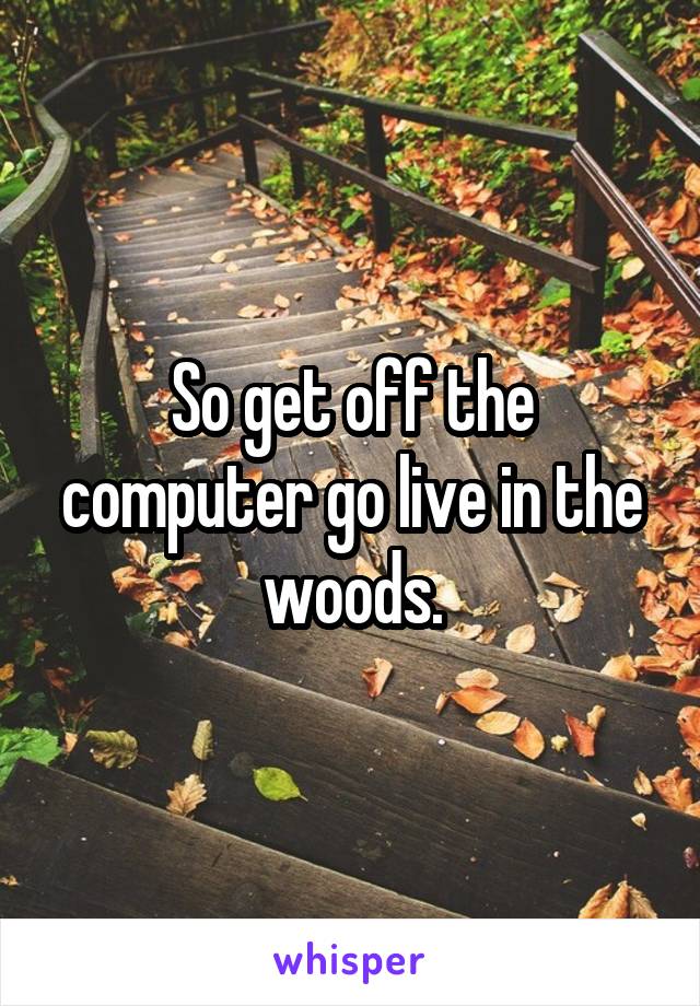 So get off the computer go live in the woods.