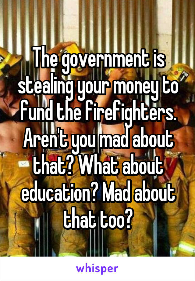 The government is stealing your money to fund the firefighters. Aren't you mad about that? What about education? Mad about that too?