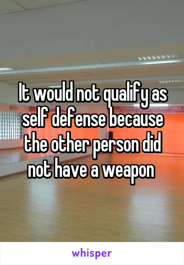 It would not qualify as self defense because the other person did not have a weapon 