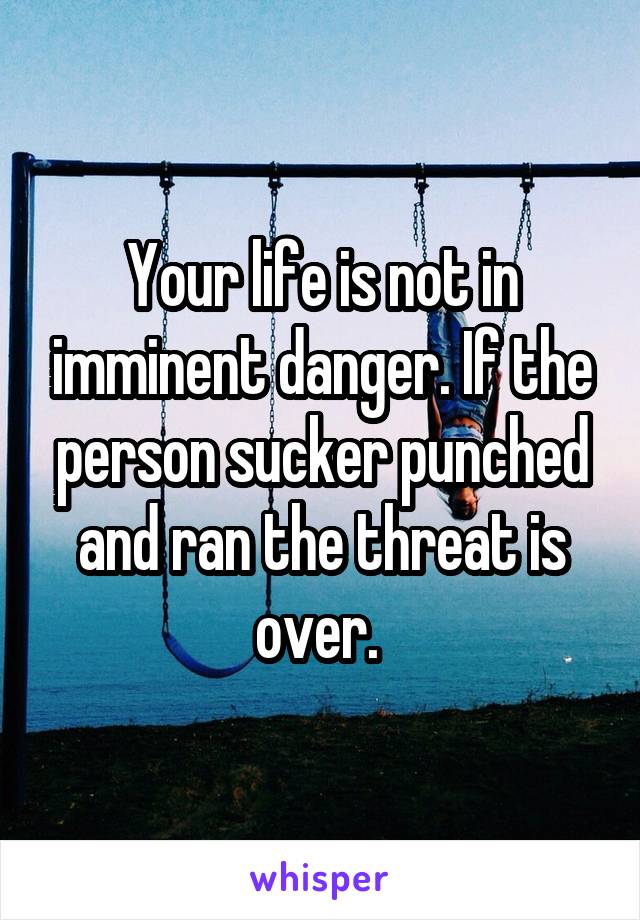 Your life is not in imminent danger. If the person sucker punched and ran the threat is over. 