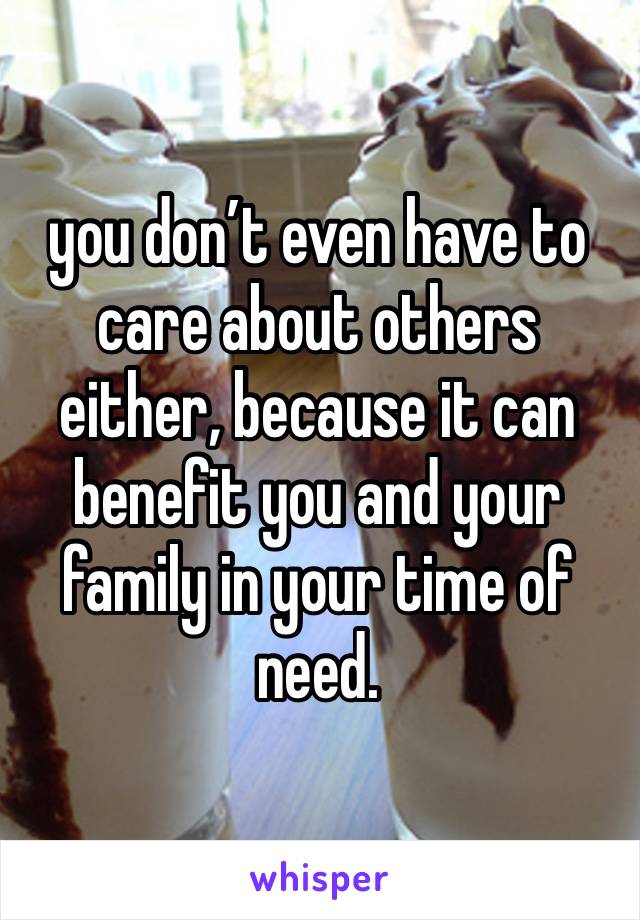 you don’t even have to care about others either, because it can benefit you and your family in your time of need. 