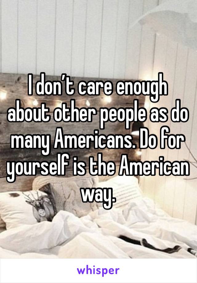 I don’t care enough about other people as do many Americans. Do for yourself is the American way.