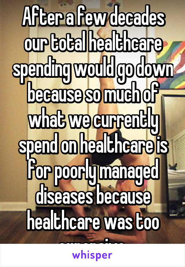 After a few decades our total healthcare spending would go down because so much of what we currently spend on healthcare is for poorly managed diseases because healthcare was too expensive.