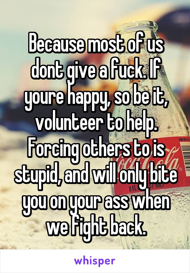 Because most of us dont give a fuck. If youre happy, so be it, volunteer to help. Forcing others to is stupid, and will only bite you on your ass when we fight back.