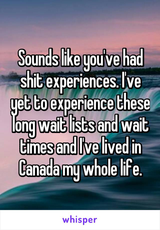 Sounds like you've had shit experiences. I've yet to experience these long wait lists and wait times and I've lived in Canada my whole life.