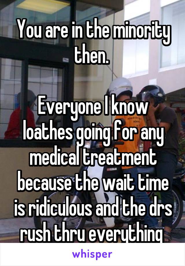 You are in the minority then. 

Everyone I know loathes going for any medical treatment because the wait time is ridiculous and the drs rush thru everything 