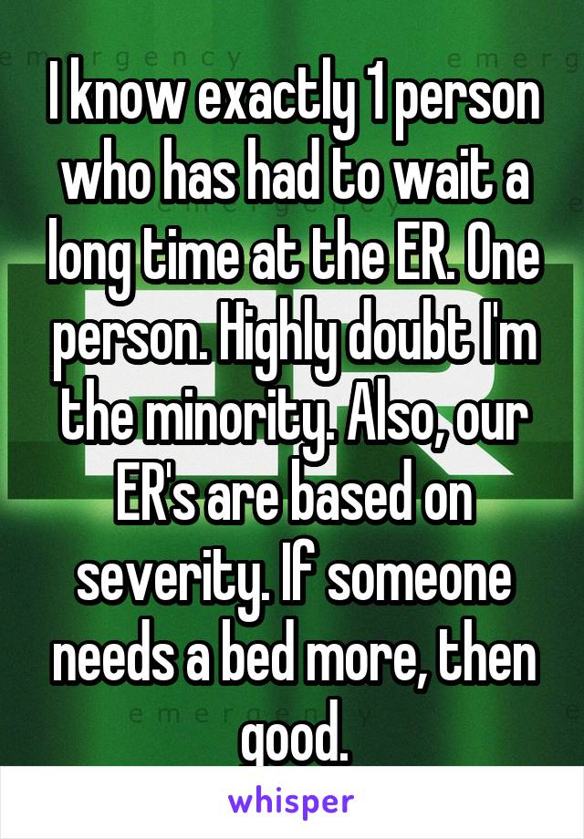 I know exactly 1 person who has had to wait a long time at the ER. One person. Highly doubt I'm the minority. Also, our ER's are based on severity. If someone needs a bed more, then good.