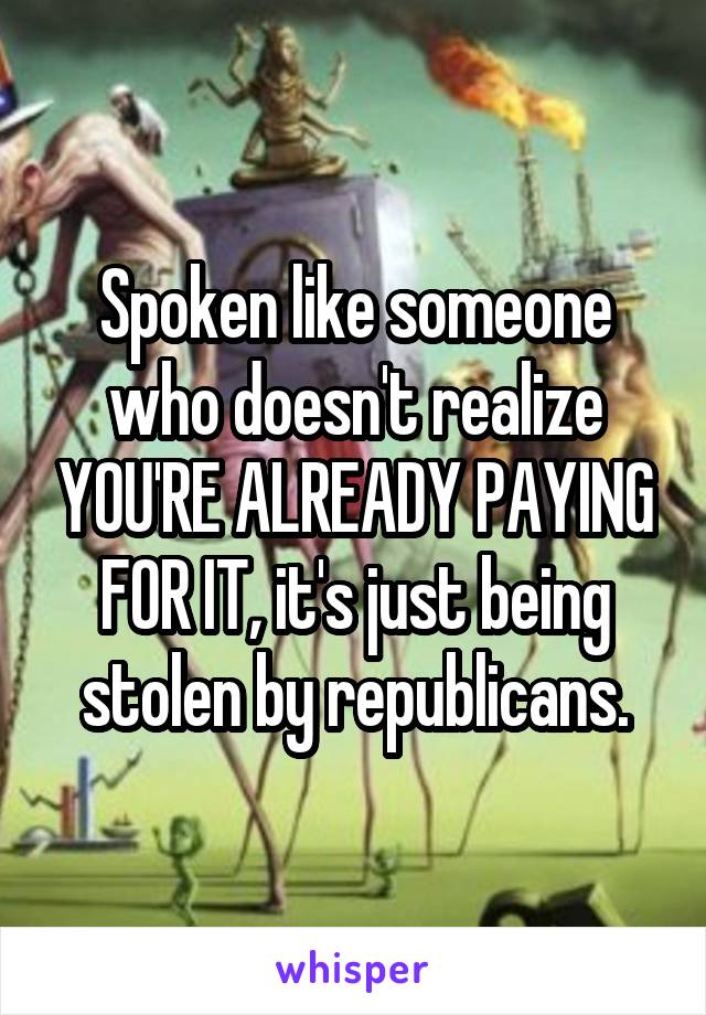 Spoken like someone who doesn't realize YOU'RE ALREADY PAYING FOR IT, it's just being stolen by republicans.