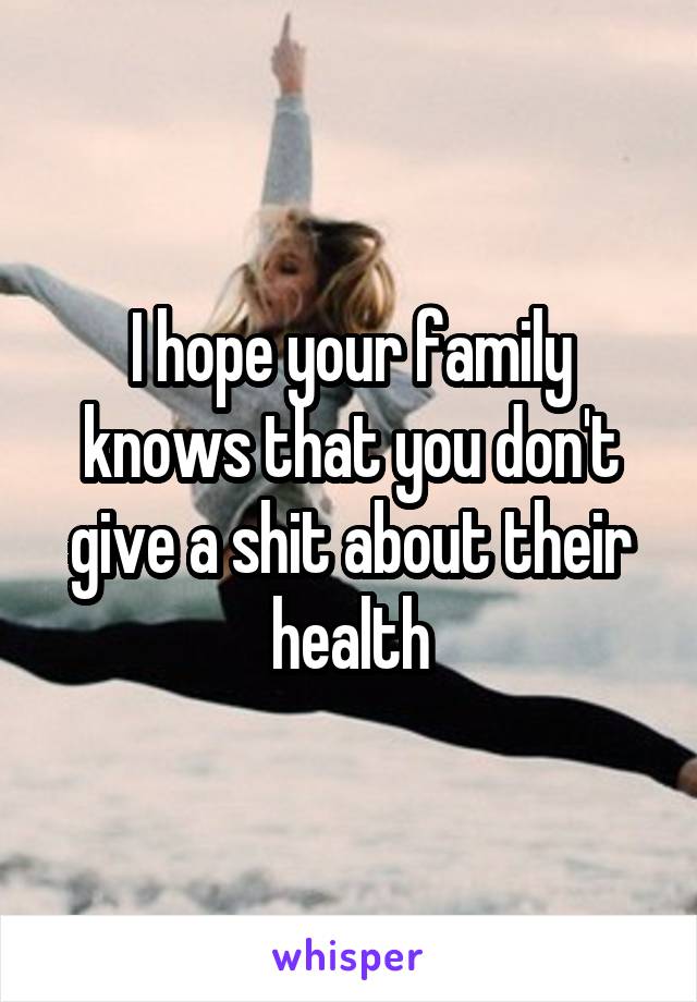 I hope your family knows that you don't give a shit about their health