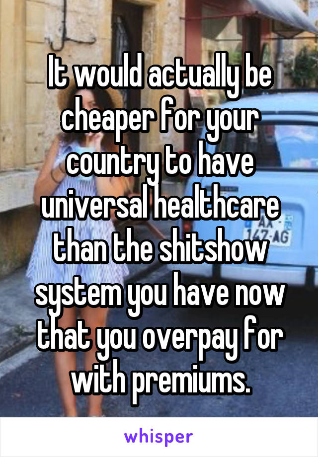 It would actually be cheaper for your country to have universal healthcare than the shitshow system you have now that you overpay for with premiums.