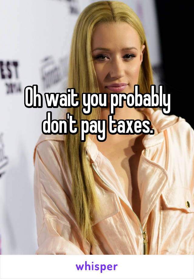 Oh wait you probably don't pay taxes.

