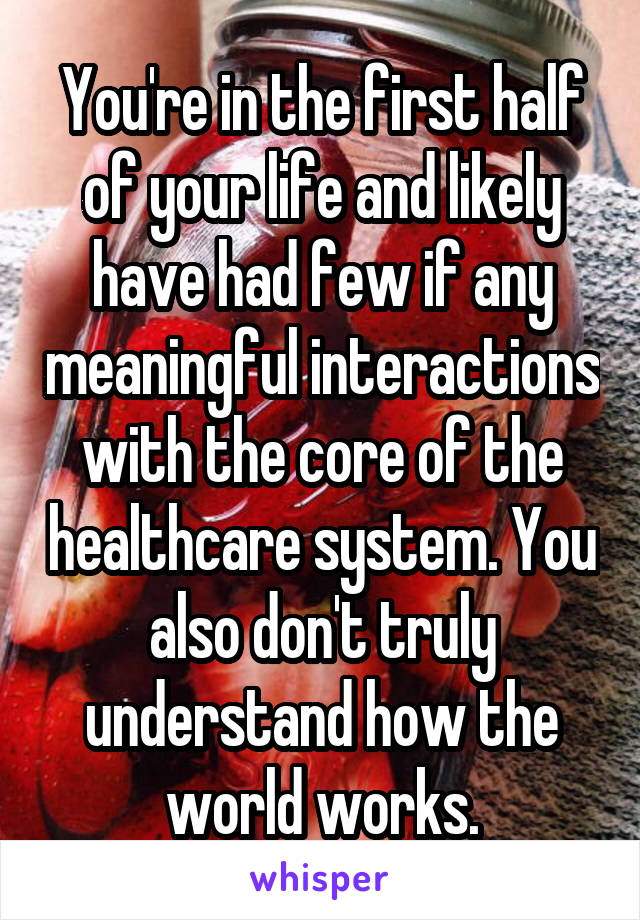 You're in the first half of your life and likely have had few if any meaningful interactions with the core of the healthcare system. You also don't truly understand how the world works.