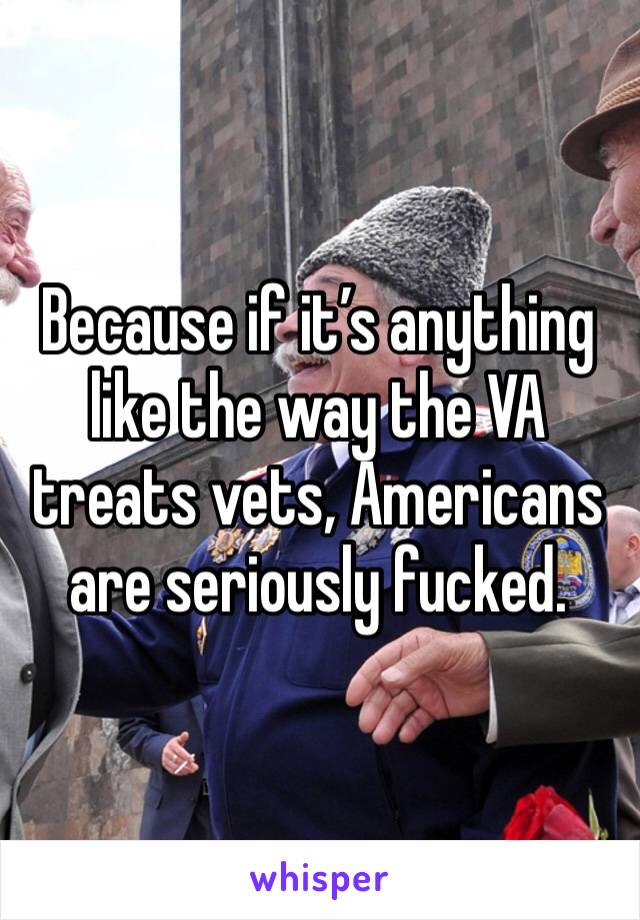 Because if it’s anything like the way the VA treats vets, Americans are seriously fucked.