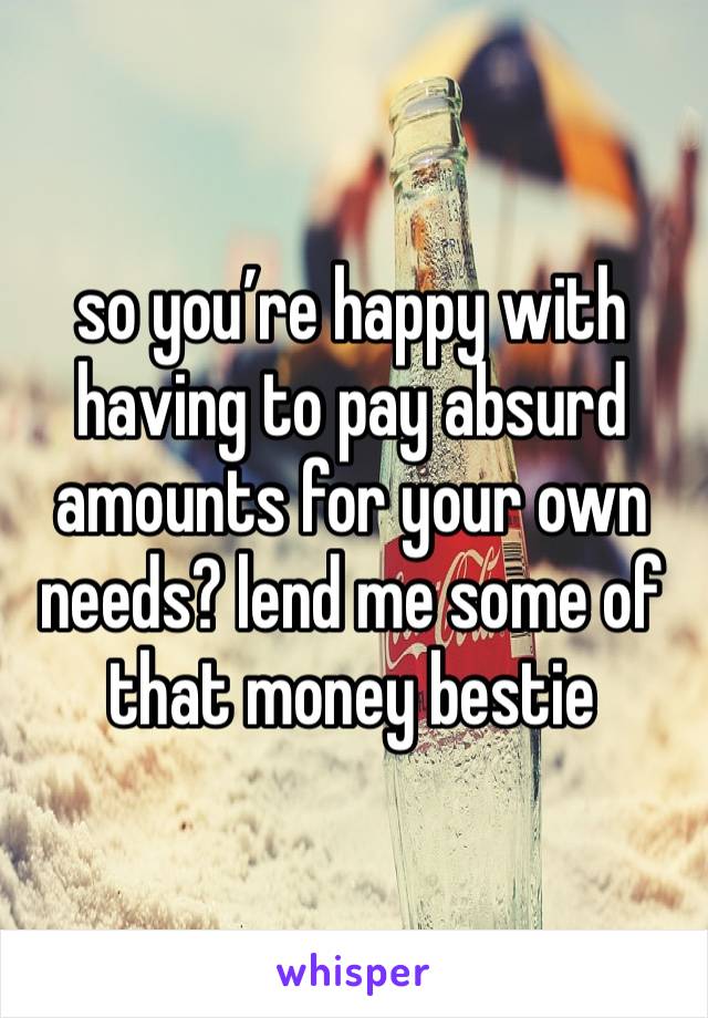 so you’re happy with having to pay absurd amounts for your own needs? lend me some of that money bestie 