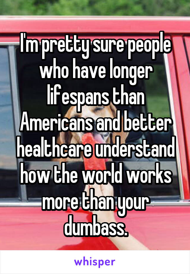 I'm pretty sure people who have longer lifespans than Americans and better healthcare understand how the world works more than your dumbass.