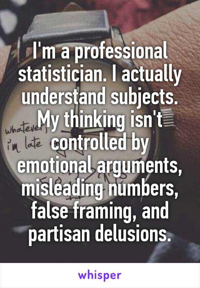 I'm a professional statistician. I actually understand subjects. My thinking isn't controlled by emotional arguments, misleading numbers, false framing, and partisan delusions.