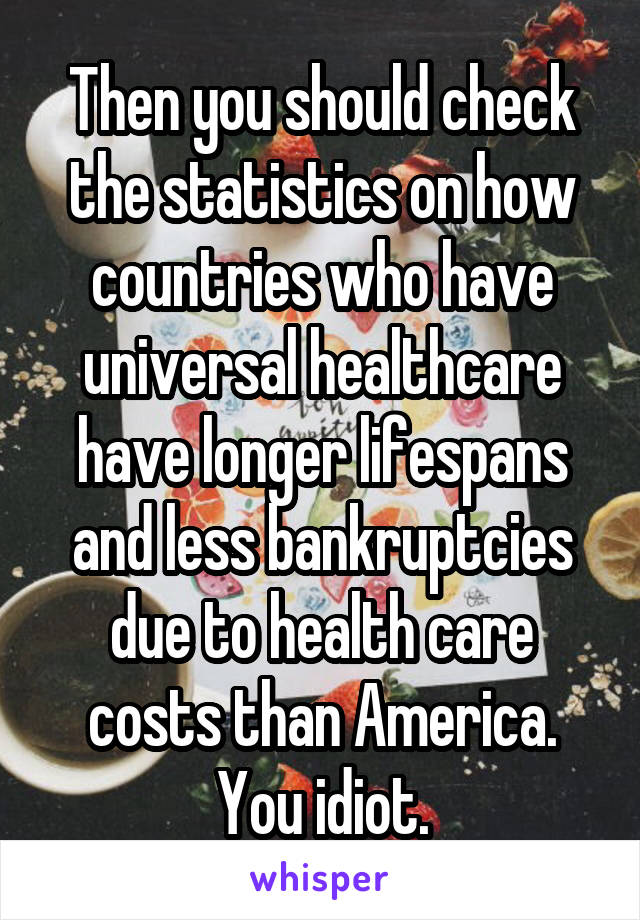 Then you should check the statistics on how countries who have universal healthcare have longer lifespans and less bankruptcies due to health care costs than America. You idiot.