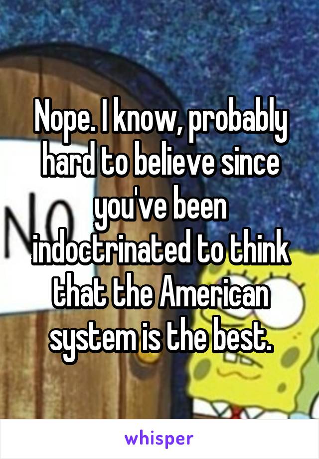 Nope. I know, probably hard to believe since you've been indoctrinated to think that the American system is the best.