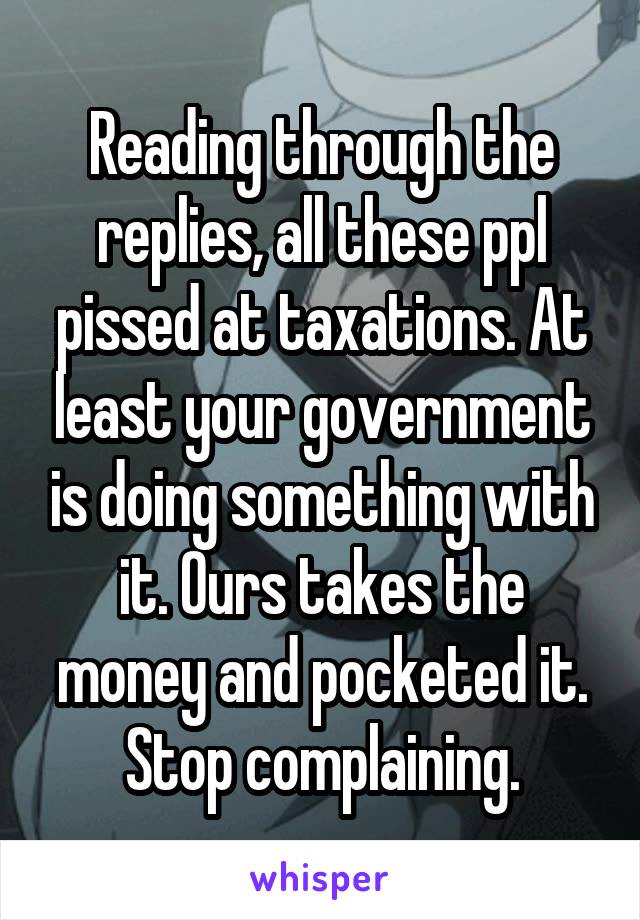 Reading through the replies, all these ppl pissed at taxations. At least your government is doing something with it. Ours takes the money and pocketed it. Stop complaining.