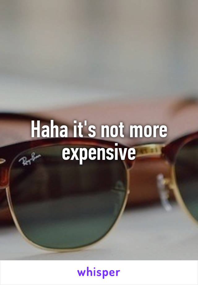 Haha it's not more expensive