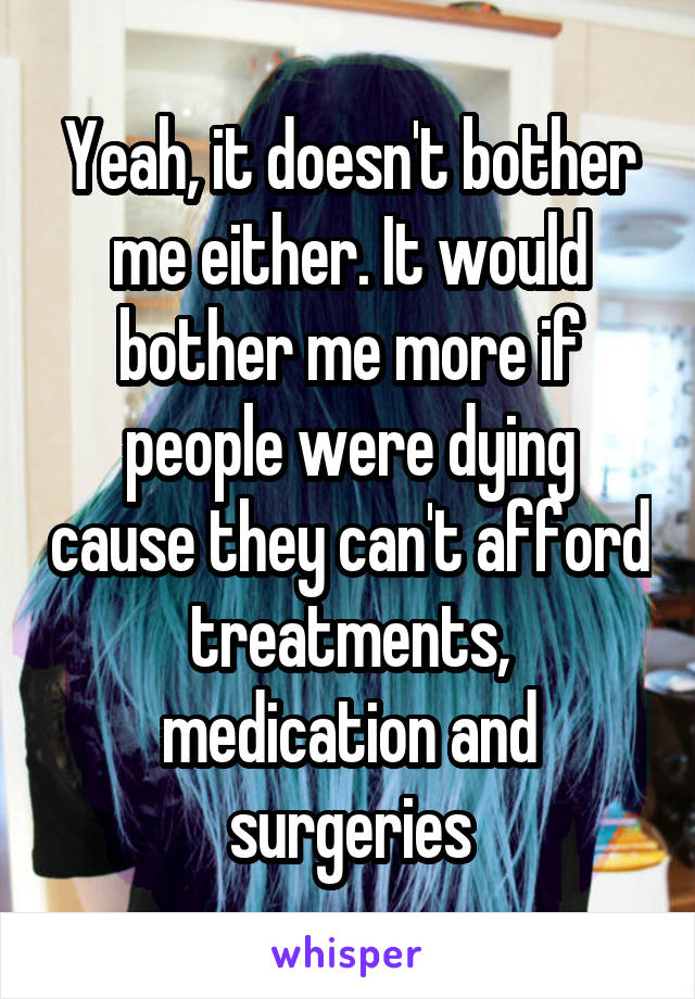 Yeah, it doesn't bother me either. It would bother me more if people were dying cause they can't afford treatments, medication and surgeries