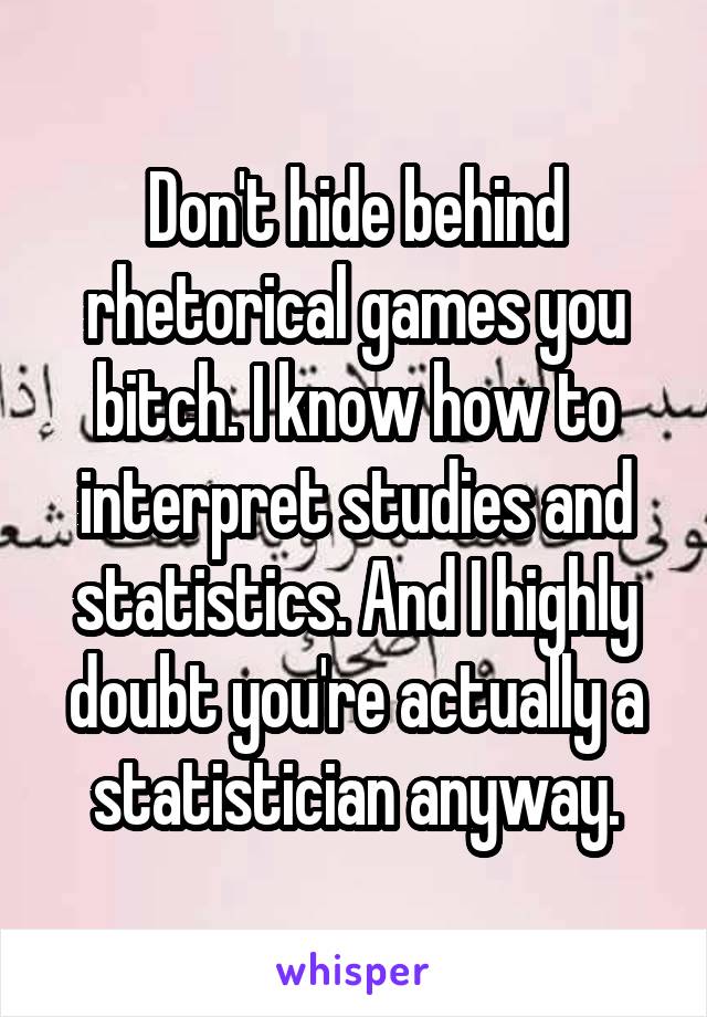 Don't hide behind rhetorical games you bitch. I know how to interpret studies and statistics. And I highly doubt you're actually a statistician anyway.