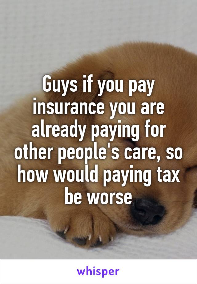 Guys if you pay insurance you are already paying for other people's care, so how would paying tax be worse