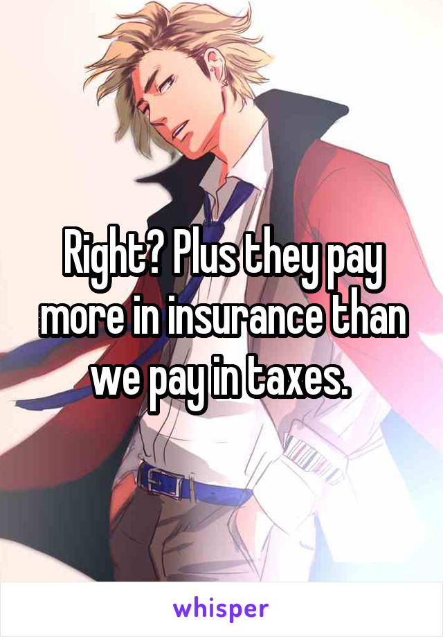 Right? Plus they pay more in insurance than we pay in taxes. 