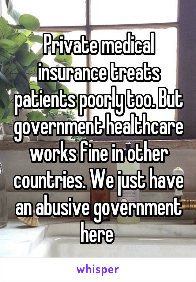 Private medical insurance treats patients poorly too. But government healthcare works fine in other countries. We just have an abusive government here 