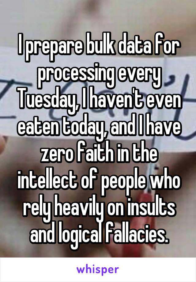 I prepare bulk data for processing every Tuesday, I haven't even eaten today, and I have zero faith in the intellect of people who rely heavily on insults and logical fallacies.