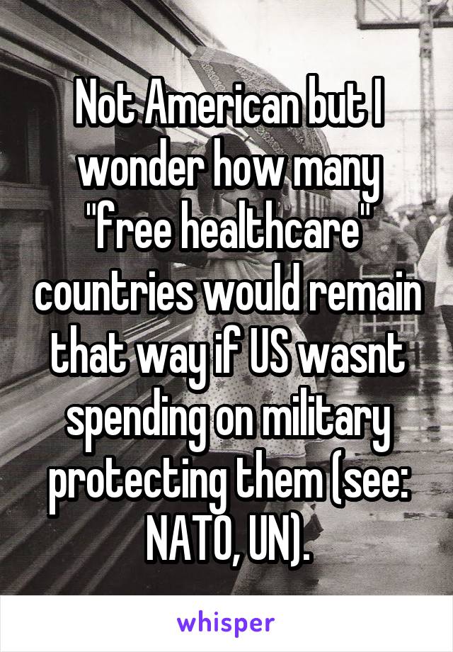 Not American but I wonder how many "free healthcare" countries would remain that way if US wasnt spending on military protecting them (see: NATO, UN).