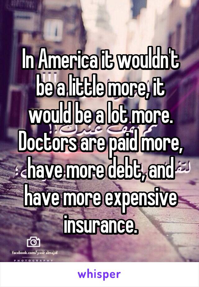 In America it wouldn't be a little more, it would be a lot more. Doctors are paid more, have more debt, and have more expensive insurance.