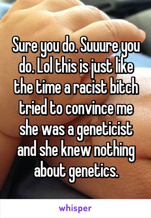 Sure you do. Suuure you do. Lol this is just like the time a racist bitch tried to convince me she was a geneticist and she knew nothing about genetics.